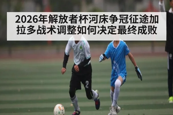 2026年解放者杯河床争冠征途加拉多战术调整如何决定最终成败