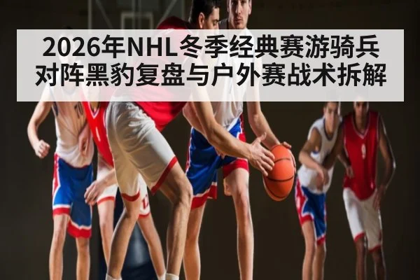 2026年NHL冬季经典赛游骑兵对阵黑豹复盘与户外赛战术拆解